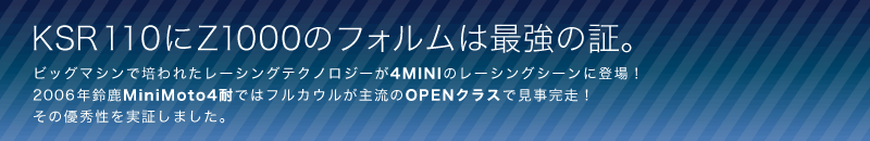 KSR110にZ1000のフォルムは最強の証。
ビッグマシンで培われたレーシングテクノロジーが4MINIのレーシングシーンに登場！
2006年鈴鹿MiniMoto4耐ではフルカウルが主流のOPENクラスで見事完走！その優秀性を実証しました。